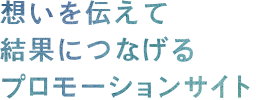 想いを伝えて結果につなげるプロモーションサイト